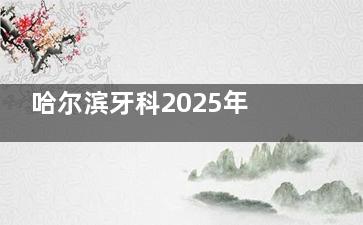 哈尔滨牙科2025年收费价目表现公布：种植牙2900起|牙齿矫正7800起|补牙230起不要太香